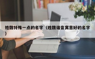 姓魏特殊一点的名字（姓魏谐音寓意好的名字）