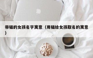 带韫的女孩名字寓意（用韫给女孩取名的寓意）