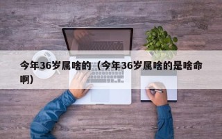 今年36岁属啥的（今年36岁属啥的是啥命啊）