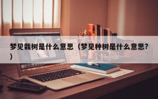 梦见栽树是什么意思（梦见种树是什么意思?）