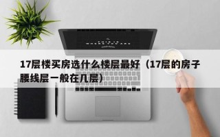 17层楼买房选什么楼层最好（17层的房子腰线层一般在几层）