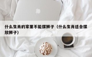 什么生肖的家里不能摆狮子（什么生肖适合摆放狮子）