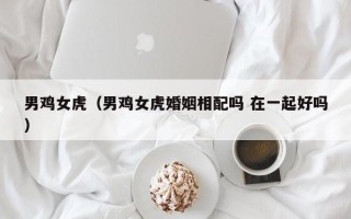 男鸡女虎（男鸡女虎婚姻相配吗 在一起好吗）