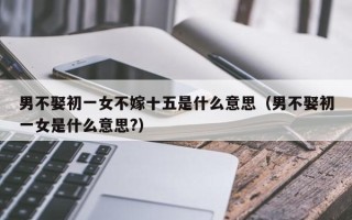 男不娶初一女不嫁十五是什么意思（男不娶初一女是什么意思?）