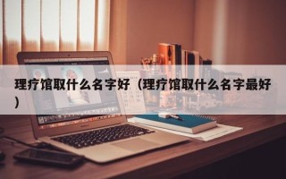 理疗馆取什么名字好（理疗馆取什么名字最好）