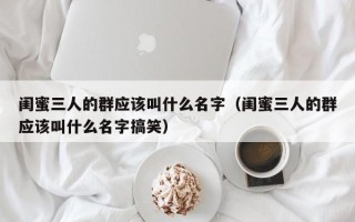 闺蜜三人的群应该叫什么名字（闺蜜三人的群应该叫什么名字搞笑）