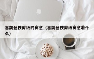 喜鹊登枝剪纸的寓意（喜鹊登枝剪纸寓意着什么）