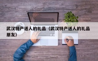 武汉特产送人的礼品（武汉特产送人的礼品 朋友）