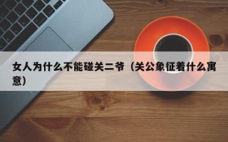 女人为什么不能碰关二爷（关公象征着什么寓意）