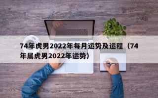 74年虎男2022年每月运势及运程（74年属虎男2022年运势）