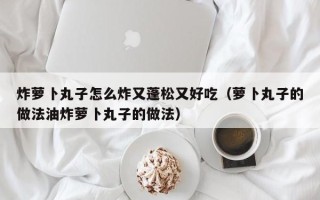 炸萝卜丸子怎么炸又蓬松又好吃（萝卜丸子的做法油炸萝卜丸子的做法）