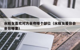 水瓶女喜欢对方亲吻哪个部位（水瓶女爱你会亲你哪里）