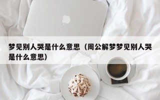 梦见别人哭是什么意思（周公解梦梦见别人哭是什么意思）