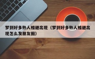 梦到好多熟人相继出现（梦到好多熟人相继出现怎么发朋友圈）