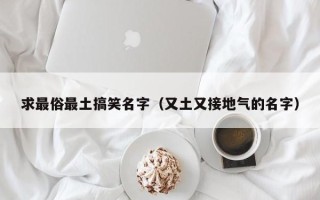 求最俗最土搞笑名字（又土又接地气的名字）