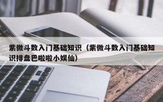 紫微斗数入门基础知识（紫微斗数入门基础知识排盘巴啦啦小娱仙）