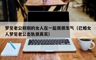 梦见老公和别的女人在一起我很生气（已婚女人梦见老公出轨很真实）