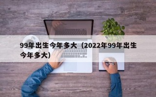 99年出生今年多大（2022年99年出生今年多大）