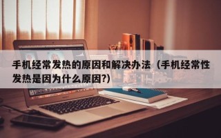 手机经常发热的原因和解决办法（手机经常性发热是因为什么原因?）