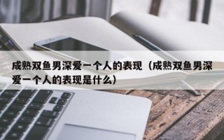 成熟双鱼男深爱一个人的表现（成熟双鱼男深爱一个人的表现是什么）