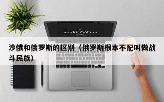 沙俄和俄罗斯的区别（俄罗斯根本不配叫做战斗民族）