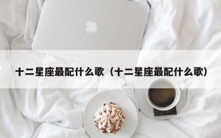 十二星座最配什么歌（十二星座最配什么歌）