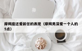 摩羯座还爱前任的表现（摩羯男深爱一个人的5点）