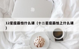 12星座最怕什么课（十二星座最怕上什么课）