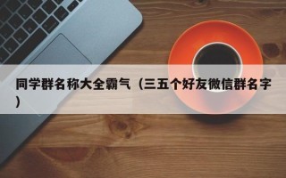 同学群名称大全霸气（三五个好友微信群名字）