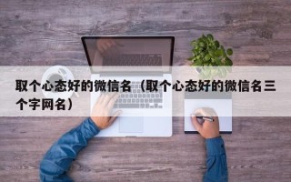 取个心态好的微信名（取个心态好的微信名三个字网名）