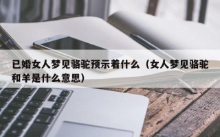 已婚女人梦见骆驼预示着什么（女人梦见骆驼和羊是什么意思）