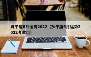 狮子座6月运势2022（狮子座6月运势2022考试运）