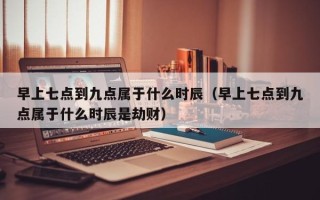 早上七点到九点属于什么时辰（早上七点到九点属于什么时辰是劫财）