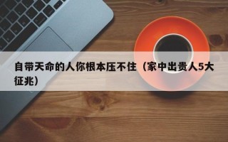 自带天命的人你根本压不住（家中出贵人5大征兆）