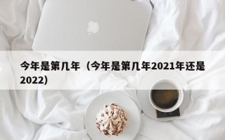 今年是第几年（今年是第几年2021年还是2022）