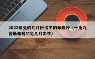 2023属兔的几月份出生的命最好（十兔九苦最命苦的兔几月出生）