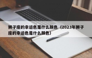 狮子座的幸运色是什么颜色（2023年狮子座的幸运色是什么颜色）