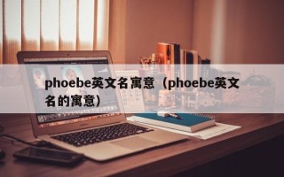 phoebe英文名寓意（phoebe英文名的寓意）