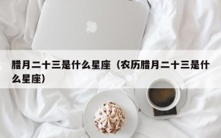 腊月二十三是什么星座（农历腊月二十三是什么星座）