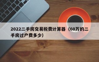 2022二手房交易税费计算器（60万的二手房过户费多少）