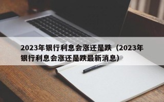 2023年银行利息会涨还是跌（2023年银行利息会涨还是跌最新消息）