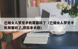 已婚女人梦见手机屏幕碎了（已婚女人梦见手机屏幕碎了,然后拿去修）