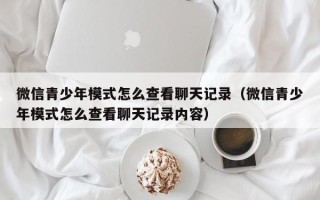 微信青少年模式怎么查看聊天记录（微信青少年模式怎么查看聊天记录内容）