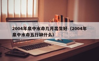 2004年泉中水命几月出生好（2004年泉中水命五行缺什么）