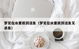 梦见在水里抓到活鱼（梦见在水里抓到活鱼又杀鱼）