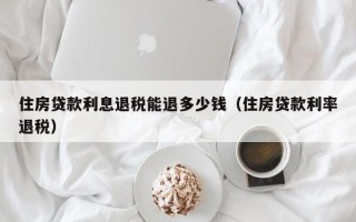 住房贷款利息退税能退多少钱（住房贷款利率退税）