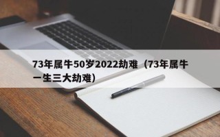 73年属牛50岁2022劫难（73年属牛一生三大劫难）