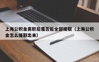 上海公积金离职后是否能全部提取（上海公积金怎么提取出来）