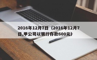 2016年12月7日（2016年12月7日,甲公司以银行存款600元）