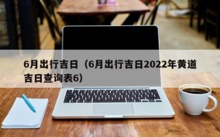 6月出行吉日（6月出行吉日2022年黄道吉日查询表6）